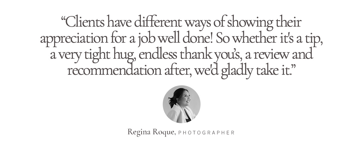 “Clients have different ways of showing their appreciation for a job well done! So whether it's a tip, a very tight hug, endless thank you’s, a review and recommendation after, we'd gladly take it.” Regina Roque, Photographer