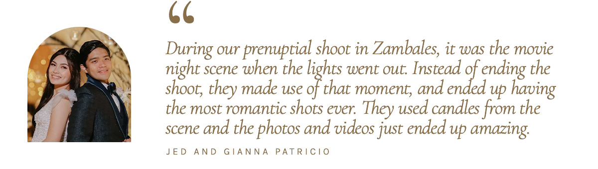 "During our prenuptial shoot in Zambales, it was the movie night scene when the lights went out. Instead of ending the shoot, they made use of that moment, and ended up having the most romantic shots ever. They used candles from the scene and the photos and videos just ended up amazing." - Jed and Gianna Patricio