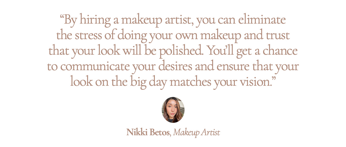 “By hiring a makeup artist, you can eliminate the stress of doing your own makeup and trust that your look will be polished. You’ll get a chance to communicate your desires and ensure that your look on the big day matches your vision.” Nikki Betos, Makeup Artist