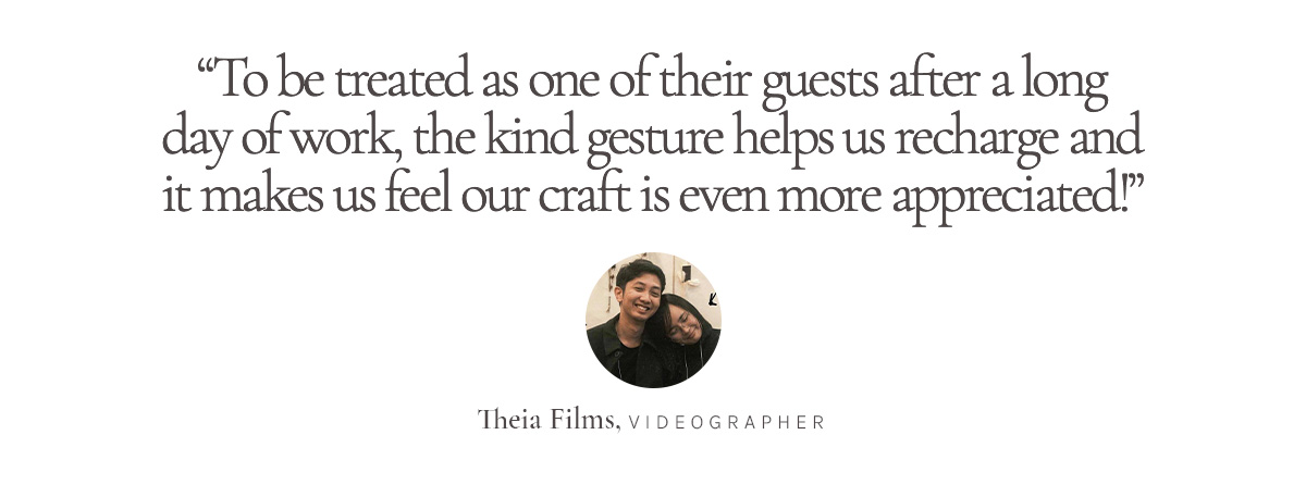 “To be treated as one of their guests after a long day of work, the kind gesture helps us recharge and it makes us feel our craft is even more appreciated!” Theia Films, Videographer