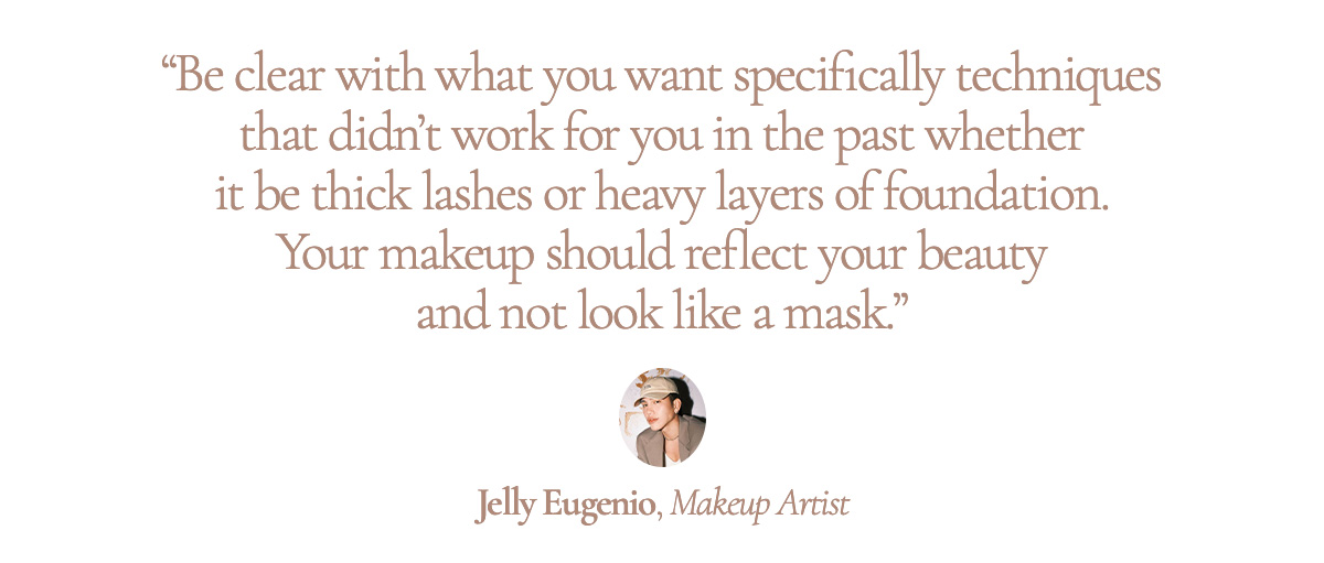 “Be clear with what you want specifically techniques that didn’t work for you in the past whether it be thick lashes or heavy layers of foundation. Your makeup should reflect your beauty and not look like a mask.” Jelly Eugenio, Makeup Artist