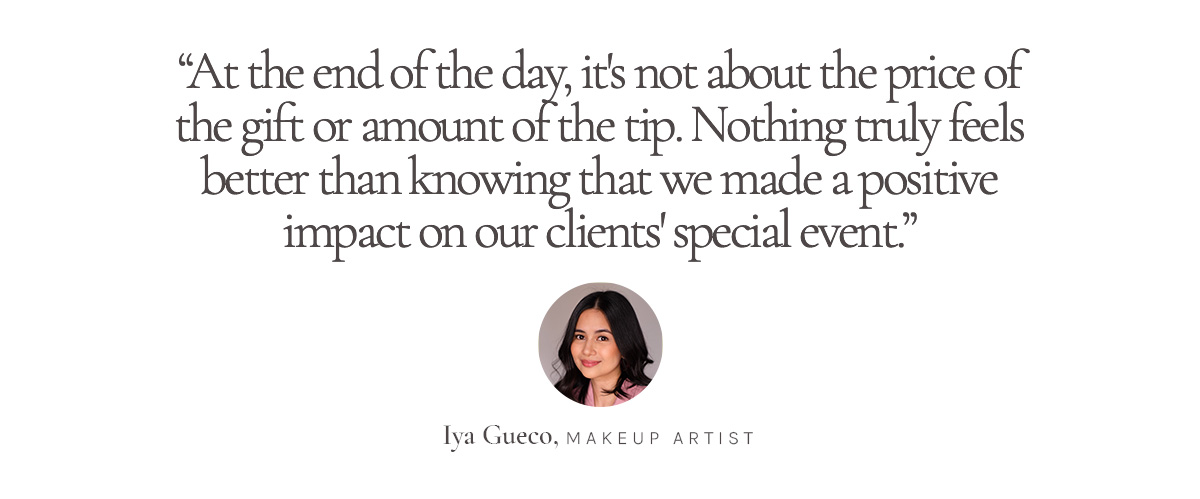 “At the end of the day, it's not about the price of the gift or amount of the tip. Nothing truly feels better than knowing that we made a positive impact on our clients' special event.” Iya Gueco, Makeup Artist