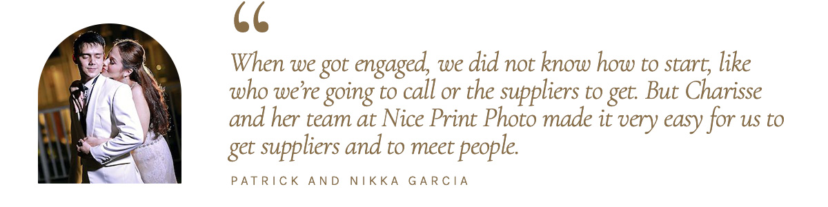 “When we got engaged, we did not know how to start, like who we’re going to call or the suppliers to get. But Charisse and her team at Nice Print Photo made it very easy for us to get suppliers and to meet people.” - Patrick and Nikka Garcia