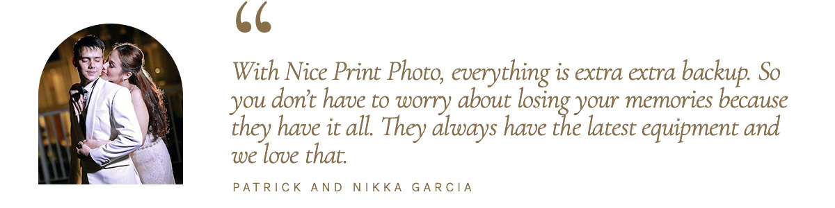 "With Nice Print Photo, everything is extra extra backup. So you don’t have to worry about losing your memories because they have it all. They always have the latest equipment and we love that." - Patrick and Nikka Garcia
