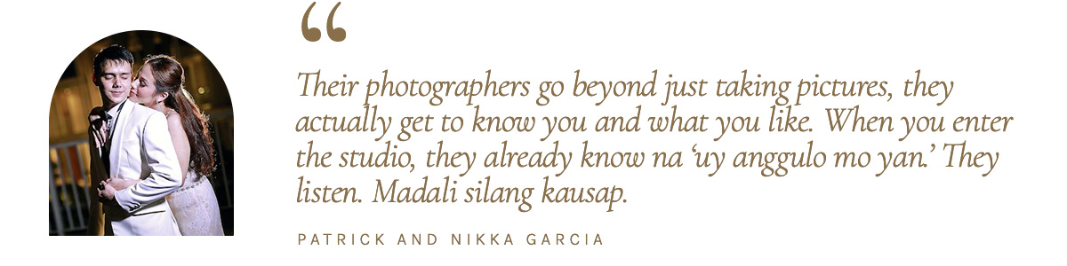 “Their photographers go beyond just taking pictures, they actually get to know you and what you like. When you enter the studio, they already know na ‘uy anggulo mo yan.’ They listen. Madali silang kausap.” - Patrick and Nikka Garcia