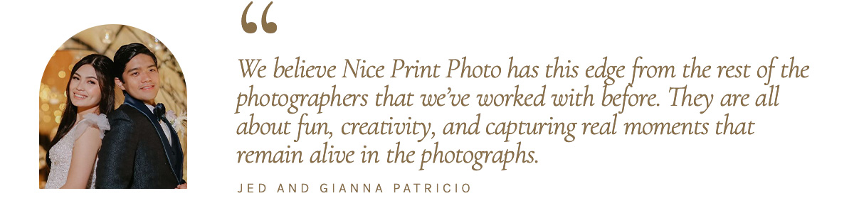 "We believe Nice Print Photo has this edge from the rest of the photographers that we’ve worked with before. They are all about fun, creativity, and capturing real moments that remain alive in the photographs." - Jed and Gianna Patricio