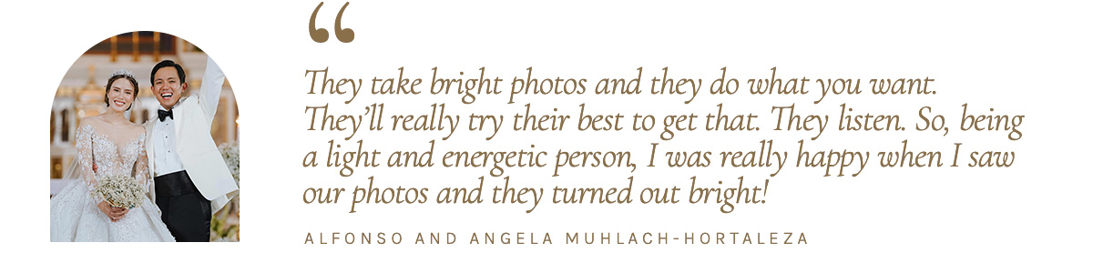 “They take bright photos and they do what you want. They’ll really try their best to get that. They listen. So, being a light and energetic person, I was really happy when I saw our photos and they turned out bright!” - Alfonso and Angela Muhlach-Hortaleza