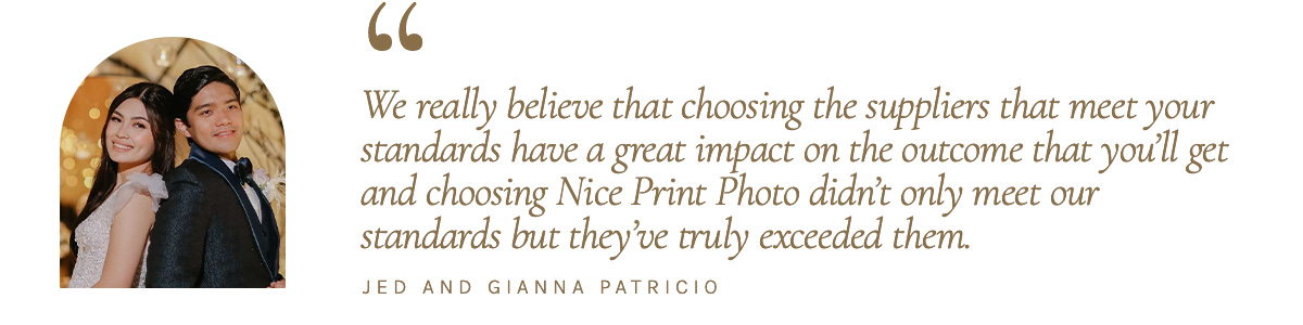 "We really believe that choosing the suppliers that meet your standards have a great impact on the outcome that you’ll get and choosing Nice Print Photo didn’t only meet our standards but they’ve truly exceeded them." - Jed and Gianna Patricio