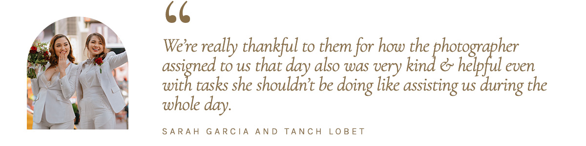 “We’re really thankful to them for how the photographer assigned to us that day also was very kind & helpful even with tasks she shouldn't be doing like assisting us during the whole day.” - Sarah Garcia and Tanch Lobete