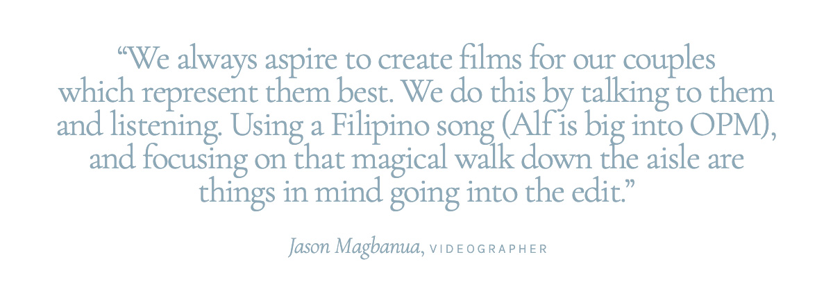 "We always aspire to create films for our couples which represent them best. We do this by talking to them and listening. Using a Filipino song (Alf is big into OPM), and focusing on that magical walk down the aisle are things in mind going into the edit." Jason Magbanua, Videographer.