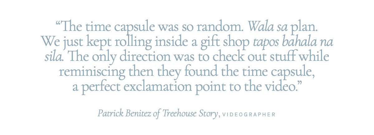 "The time capsule was so random. Wala sa plan. We just kept rolling inside a gift shop tapos bahala na sila. The only direction was to check out stuff while reminiscing then they found the time capsule, a perfect exclamation point to the video." Patrick Benitez of Treehouse Story, Videographer
