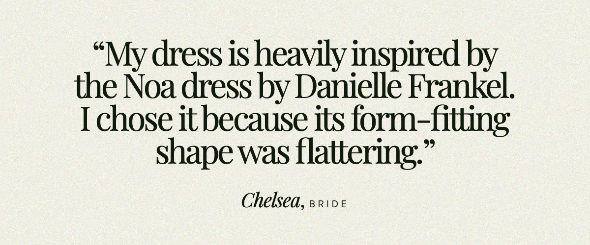 "My dress is heavily inspired by the Noa dress by Danielle Frankel. I chose it because its form-fitting shape was flattering." Chelsea, Bride