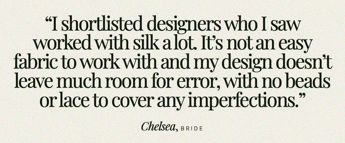 "I shortlisted designers who I saw worked with silk a lot. It’s not an easy fabric to work with and my design doesn’t leave much room for error, with no beads or lace to cover any imperfections." Chelsea, Bride