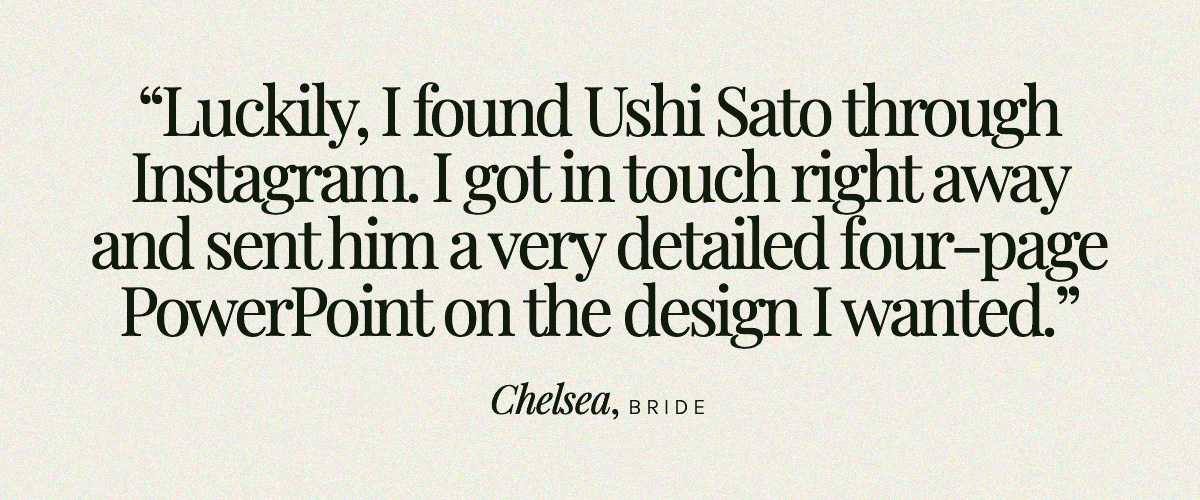 "Luckily, I found Ushi Sato through Instagram. I got in touch right away and sent him a very detailed four-page PowerPoint on the design I wanted." Chelsea, Bride