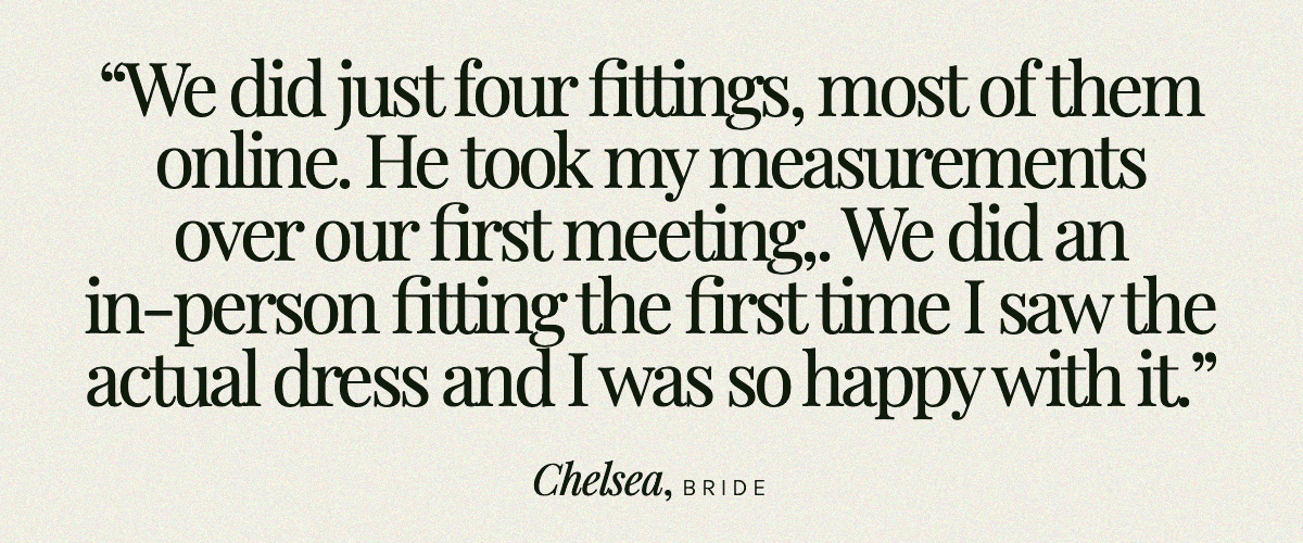 "We did just four fittings, most of them online. He took my measurements over our first meeting, sent me a mock up of the dress in a very light lining-type fabric. I sent it back with my comments. We did an in-person fitting the first time I saw the actual dress and I was so happy with it." Chelsea, Bride