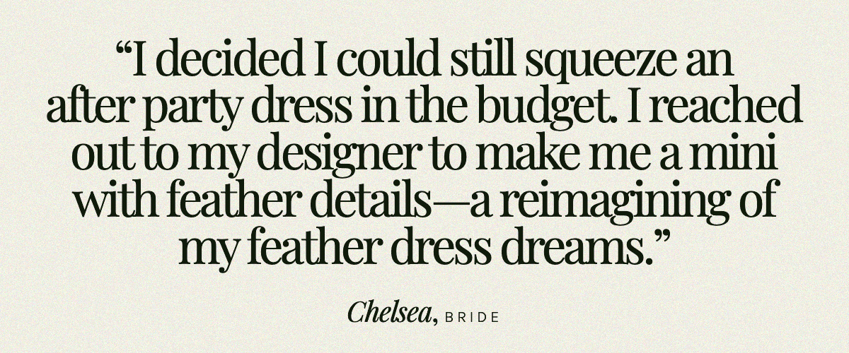 "I decided I could still squeeze an after party dress in the budget. I reached out to my designer to make me a mini with feather details—a reimagining of my feather dress dreams." Chelsea, Bride