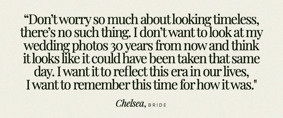 "Don’t worry so much about looking timeless, there’s no such thing. I don’t want to look at my wedding photos 30 years from now and think it looks like it could have been taken that same day. I want it to reflect this era in our lives, I want to remember this time for how it was." Chelsea, Bride