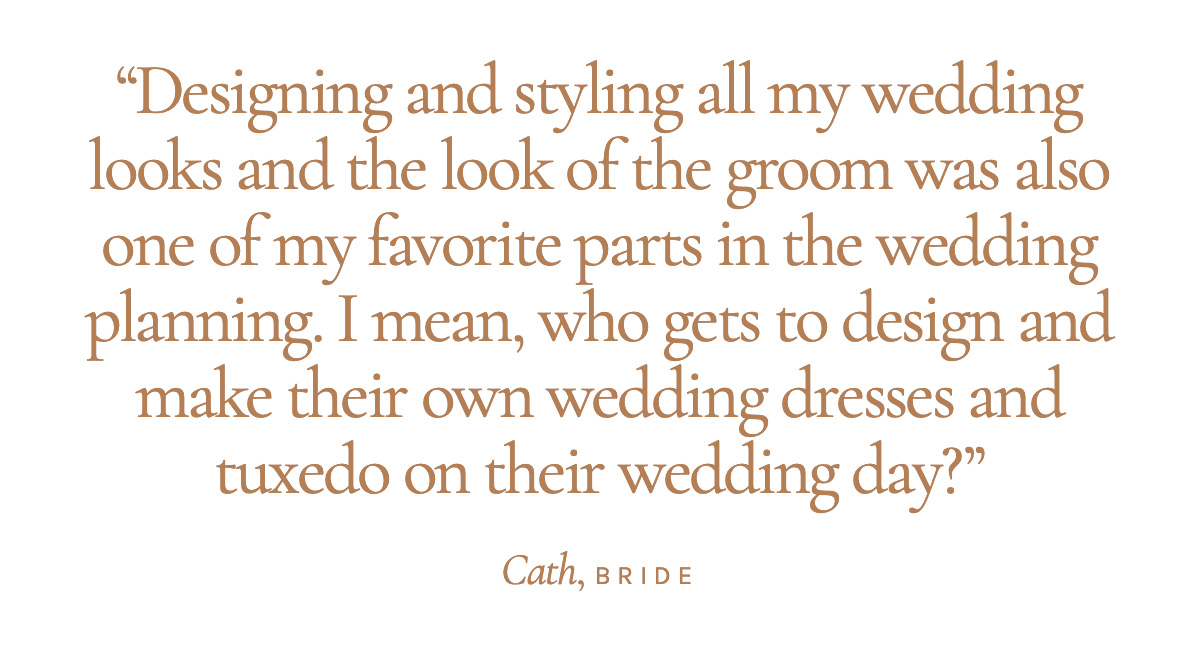 "Designing and styling all my wedding looks and the look of the groom was also one of my favorite parts in the wedding planning. I mean, who gets to design and make their own wedding dresses and tuxedo on their wedding day?" Cath, Bride