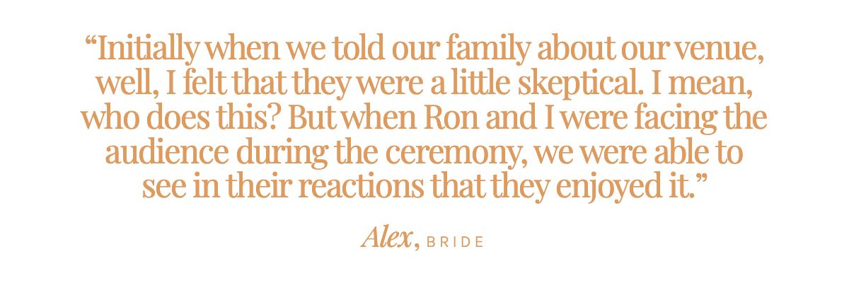"Initially when we told our family about our venue, well, I felt that they were a little skeptical. I mean, who does this? But when Ron and I were facing the audience during the ceremony, we were able to see in their reactions that they enjoyed it." Alex, Bride