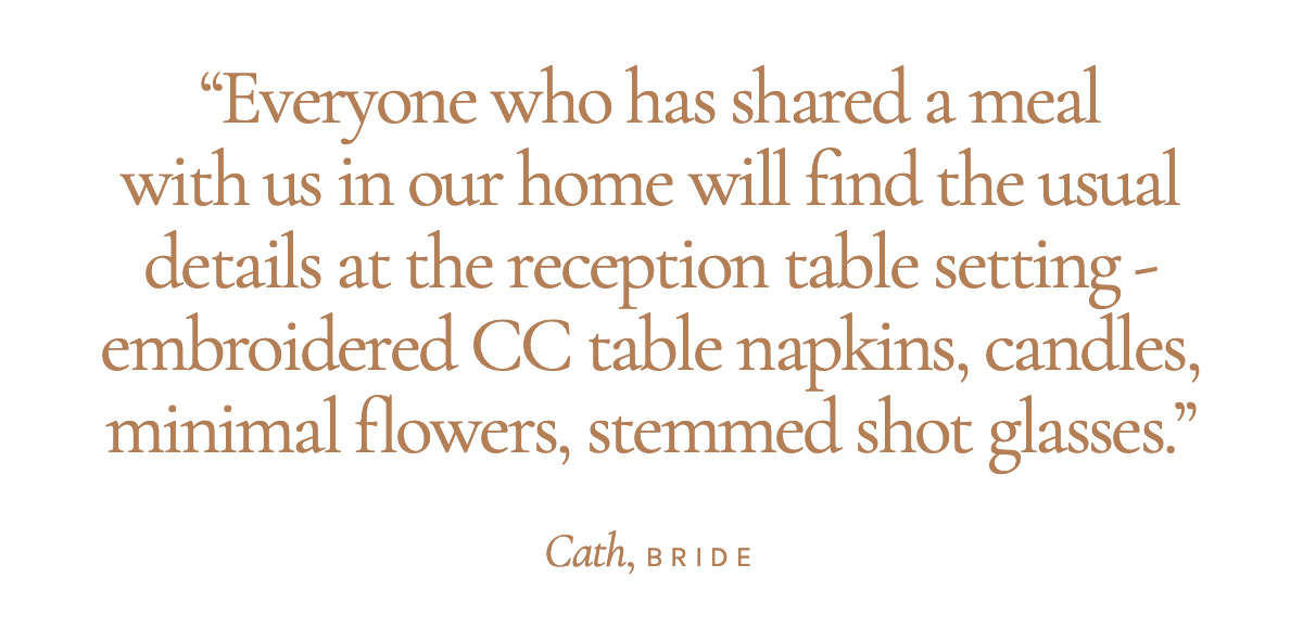 "Everyone who has shared a meal with us in our home will find the usual details at the reception table setting - embroidered CC table napkins, candles, minimal flowers, stemmed shot glasses." Cath, Bride 