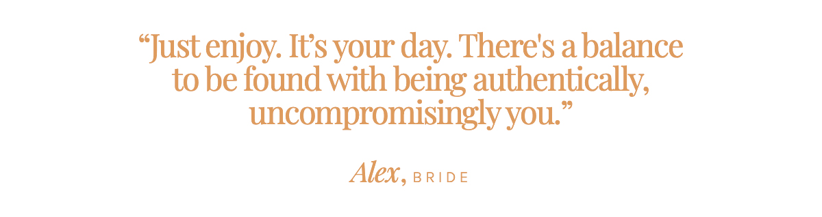 "Just enjoy. It’s your day. There's a balance to be found with being authentically, uncompromisingly you." Alex, Bride 