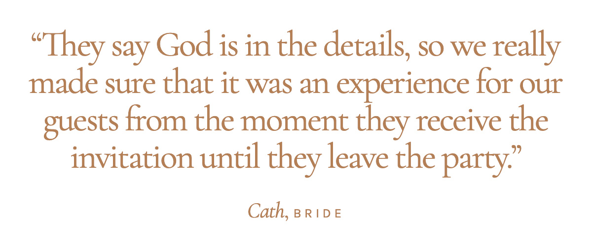 "They say God is in the details, so we really made sure that it was an experience for our guests from the moment they receive the invitation until they leave the party." Cath, Bride 