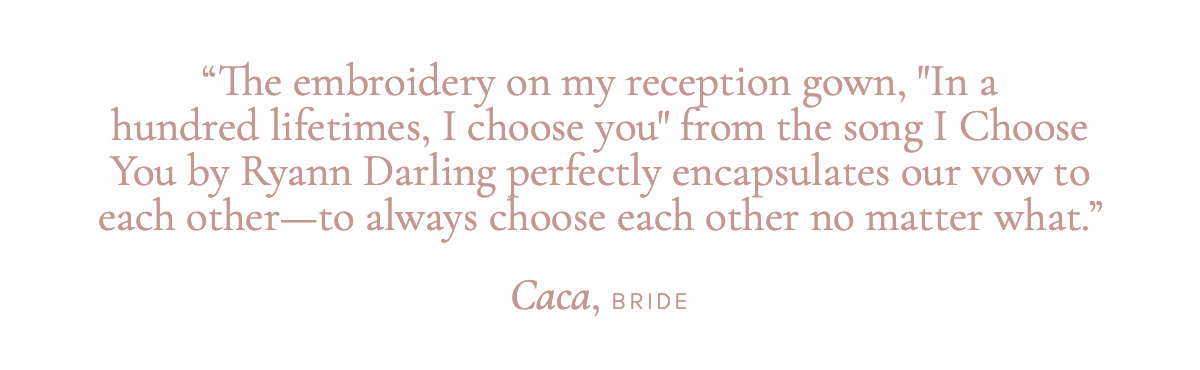 "The embroidery on my reception gown, "In a hundred lifetimes, I choose you" from the song I Choose You by Ryann Darling perfectly encapsulates our vow to each other - to always choose each other no matter what." Caca, Bride