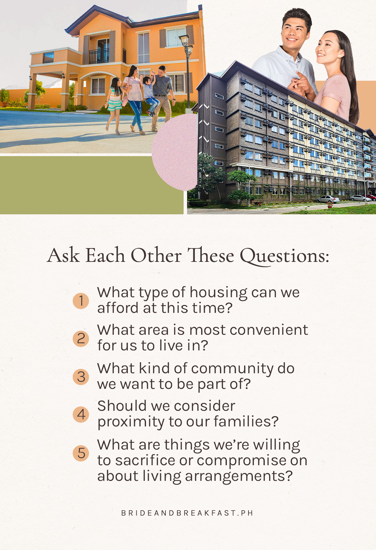 Ask each other these questions: What type of housing can we afford at this time? What area is most convenient for us to live in? What kind of community do we want to be part of? Should we consider proximity to our families? What are things we’re willing to sacrifice or compromise on about living arrangements?