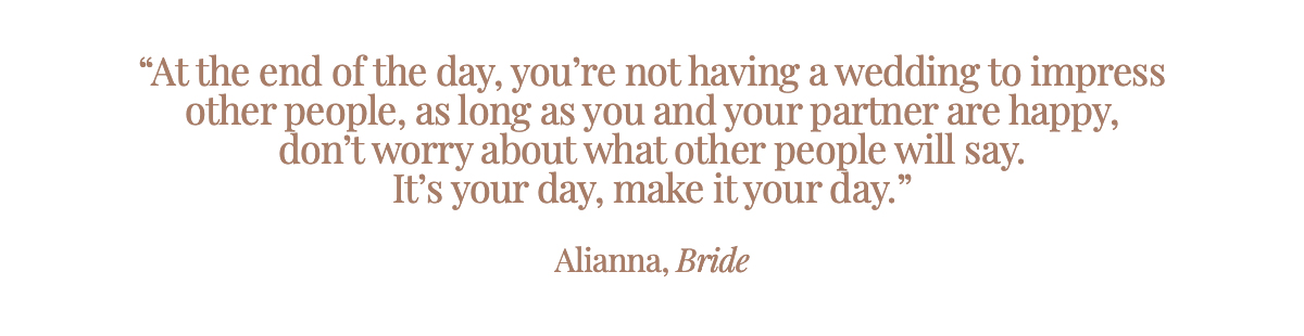 "At the end of the day, you’re not having a wedding to impress other people, as long as you and your partner are happy, don’t worry about what other people will say. It’s your day, make it your day."