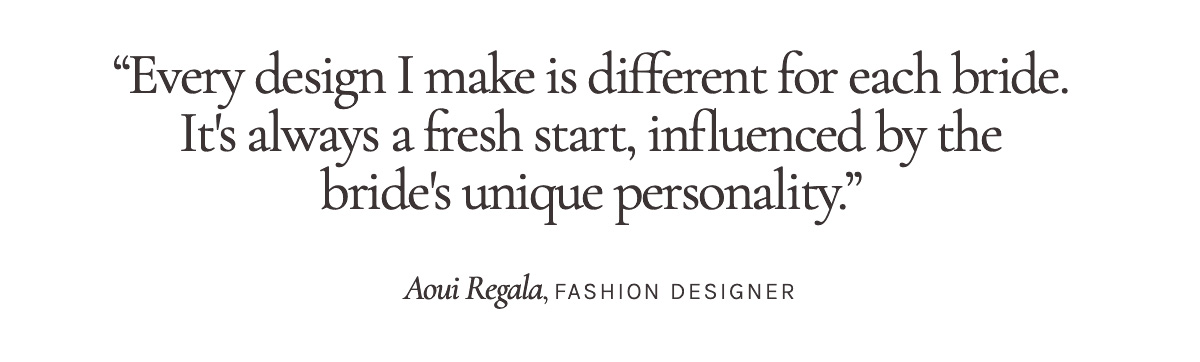 "Every design I make is different for each bride. It's always a fresh start, influenced by the bride's unique personality." Aoui Regala, Fashion Designer 