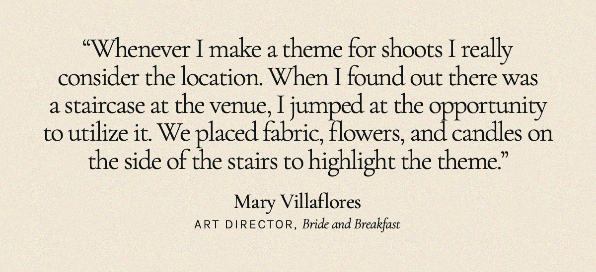"Whenever I make a theme for shoots I really consider the location. When I found out there was a staircase at the venue, I jumped at the opportunity to utilize it. We placed fabric, flowers, and candles on the side of the stairs to highlight the theme."  Mary Villaflores, Art Director, Bride and Breakfast