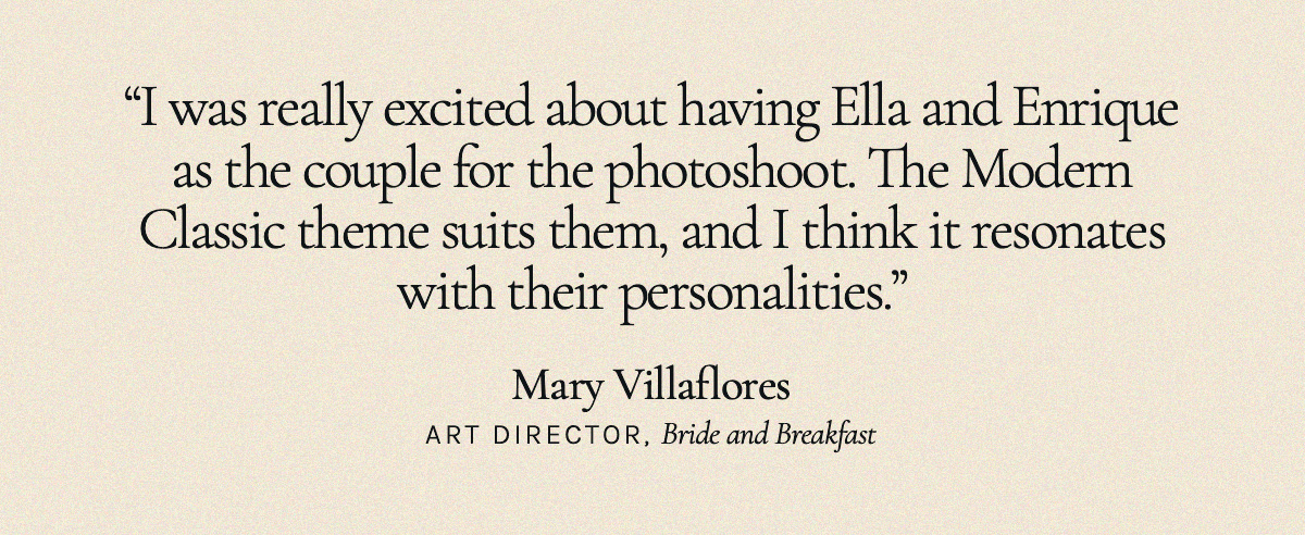 “I was really excited about having Ella and Enrique as the couple for the photoshoot. The Modern Classic theme suits them, and I think it resonates with their personalities." Mary Villaflores, Art Director, Bride and Breakfast