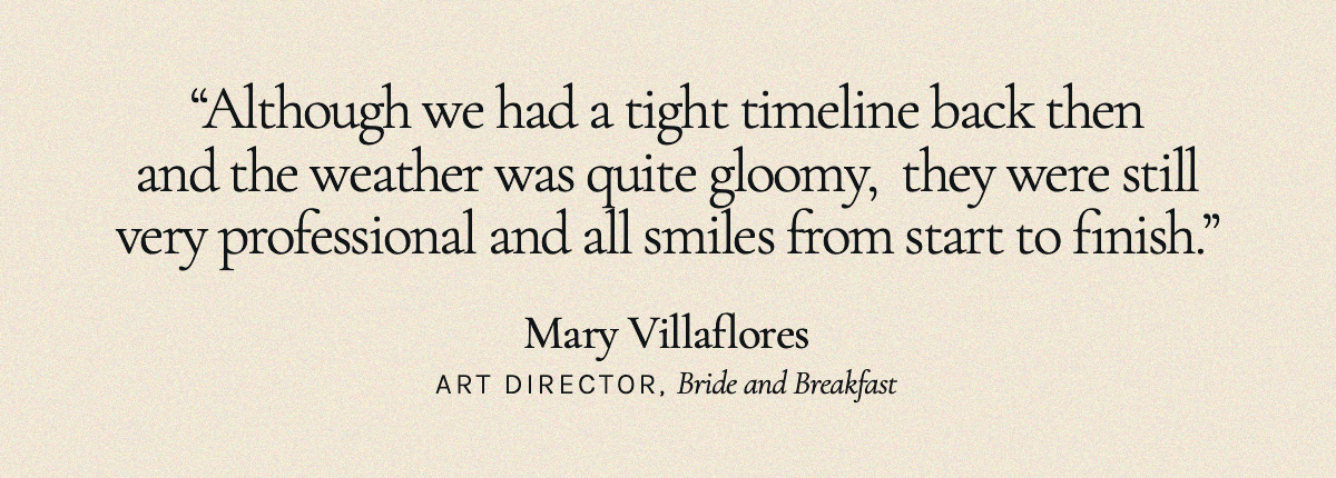 "Although we had a tight timeline back then and the weather was quite gloomy,  they were still very professional and all smiles from start to finish.” Mary Villaflores, Art Director, Bride and Breakfast