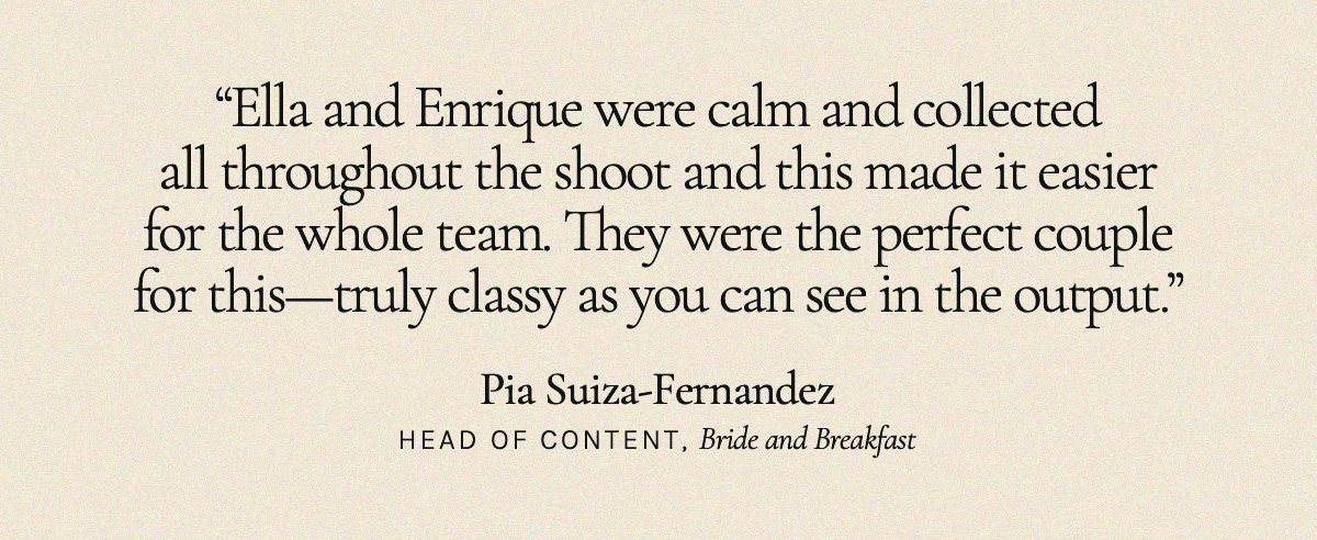 “Ella and Enrique were calm and collected all throughout the shoot and this made it easier for the whole team. They were the perfect couple for this—truly classy as you can see in the output.” Pia Suiza-Fernandez, Head of Content, Bride and Breakfast