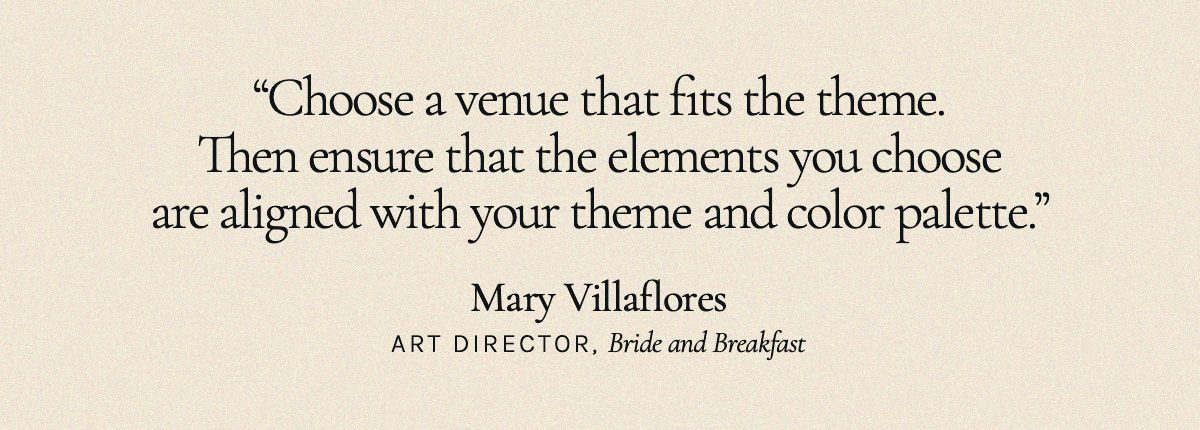 "Choose a venue that fits the theme. Then ensure that the elements you choose are aligned with your theme and color palette." Mary Villaflores, Art Director, Bride and Breakfast