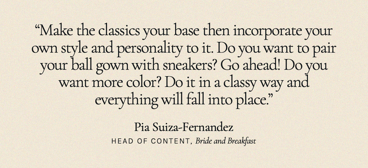 "Make the classics your base then incorporate your own style and personality to it. Do you want to pair your ball gown with sneakers? Go ahead! Do you want more color? Do it in a classy way and everything will fall into place." Pia Suiza-Fernandez, Head of Content, Bride and Breakfast