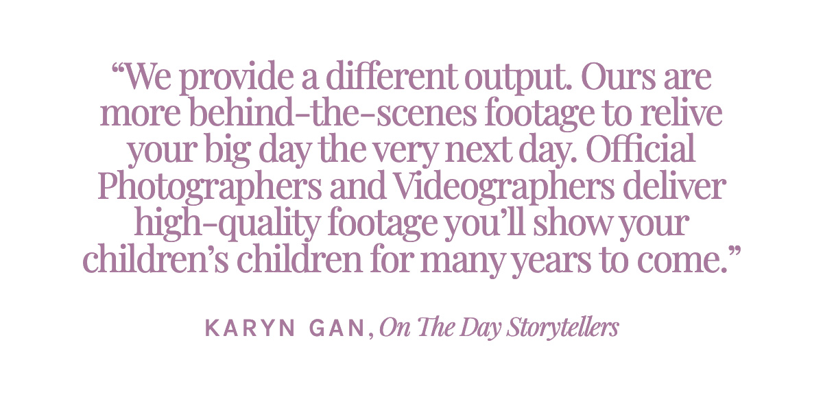 We provide a different output—ours are more behind-the-scenes footage to relive your big day the very next day. Official Photographers and Videographers deliver high-quality footage you’ll show your children’s children for many years to come. -Karyn Gan, On The Day Storytellers