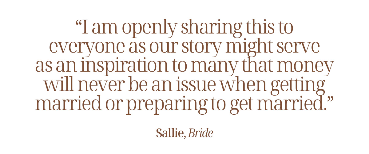"I am openly sharing this to everyone as our story might serve as an inspiration to many that money will never be an issue when getting married or preparing to get married." Sallie, Bride