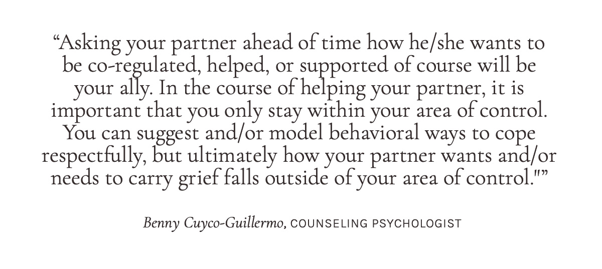 "Asking your partner ahead of time how he/she wants to be co-regulated, helped, or supported of course will be your ally. In the course of helping your partner, it is important that you only stay within your area of control. You can suggest and/or model behavioral ways to cope respectfully, but ultimately how your partner wants and/or needs to carry grief falls outside of your area of control."
