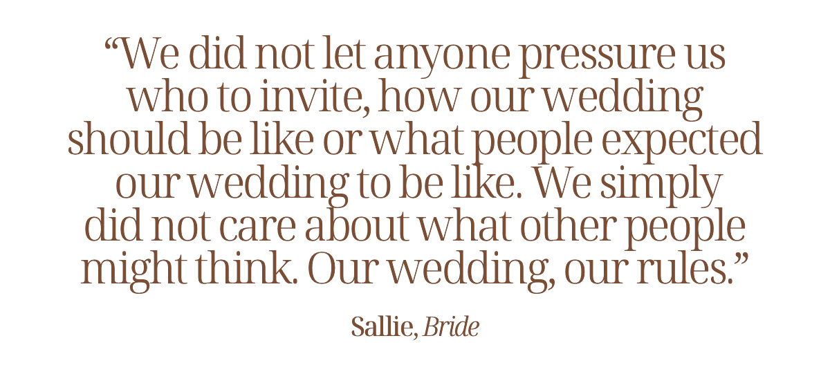 "We did not let anyone pressure us who to invite, how our wedding should be like or what people expected our wedding to be like. We simply did not care about what other people might think. Our wedding, our rules." Sallie, Bride 