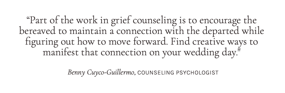 "Part of the work in grief counseling is to encourage the bereaved to maintain a connection with the departed while figuring out how to move forward. Find creative ways to manifest that connection on your wedding day."