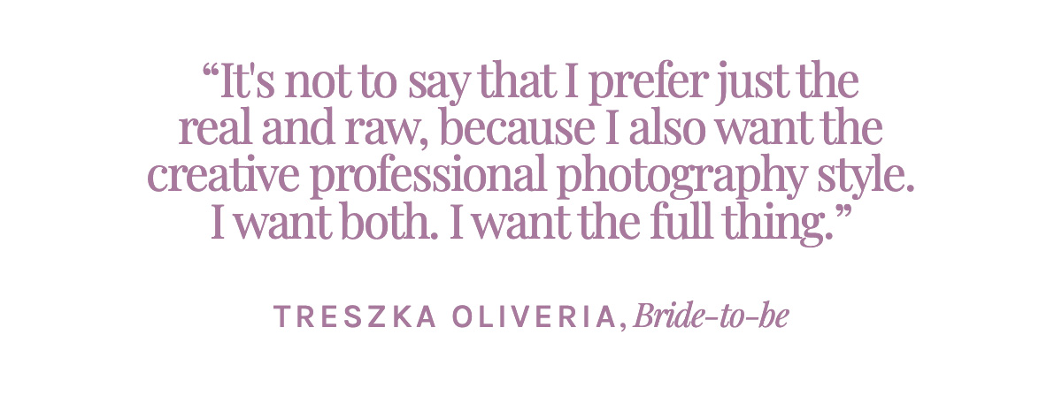 It's not to say that I prefer just the real and raw, because I also want the creative professional photography style. I want both. I want the full thing. - Treszka Oliveria, Bride-to-be