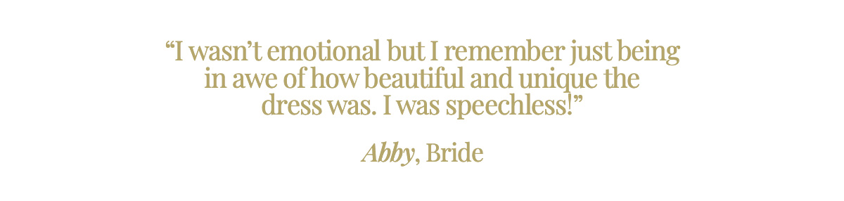 "I wasn’t emotional but I remember just being in awe of how beautiful and unique the dress was. I was speechless!" Abby, Bride