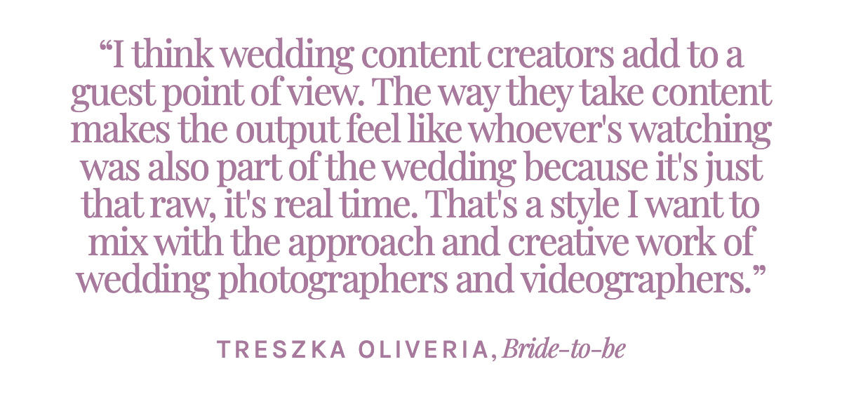  I think wedding content creators very much adds to a guest perspective, a guest point of view. The way they take content makes the output feel like whoever's watching was also part of the wedding because it's just that raw, it's real time. And that's just a style I would want to mix in with the professional approach and creative work of wedding photographers and videographers. - Treszka Oliveria, Bride-to-be
