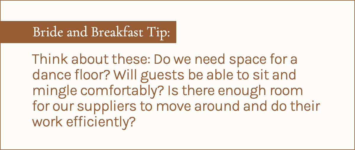 Bride and Breakfast Tip: <em>Think about these: Do we need space for a dance floor? Will guests be able to sit and mingle comfortably? Is there enough room for our suppliers to move around and do their work efficiently?