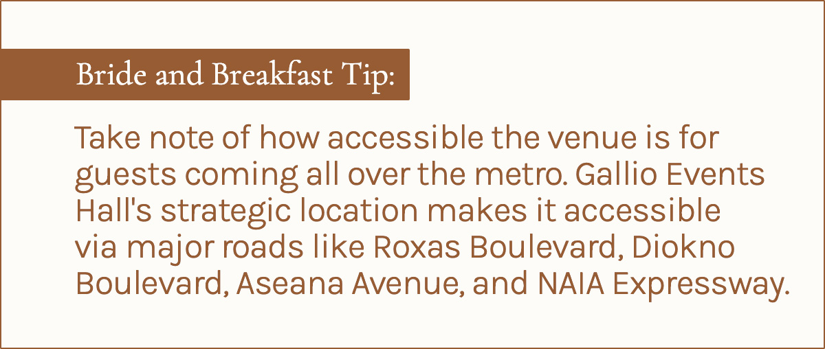 Bride and Breakfast Tip: Take note of  how accessible the venue is for guests coming all over the metro. Gallio Events Hall's strategic location makes it accessible via major roads like Roxas Boulevard, Diokno Boulevard, Aseana Avenue, and NAIA Expressway.