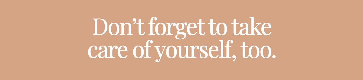 Don’t forget to take care of yourself, too.