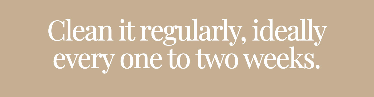 Clean it regularly, ideally every one to two weeks.