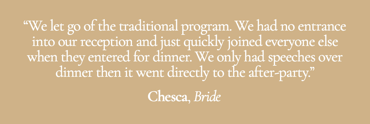 We let go of the traditional program. We had no entrance into our reception and just quickly joined everyone else when they entered for dinner. We only had speeches over dinner then it went directly to the after-party. - Chesca, Bride
