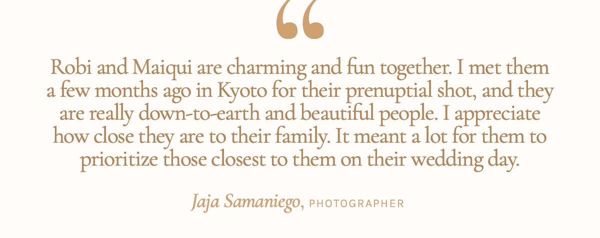 "Robi and Maiqui are charming and fun together. I met them a few months ago in Kyoto for their prenuptial shot, and they are really down-to-earth and beautiful people. I appreciate how close they are to their family. It meant a lot for them to prioritize those closest to them on their wedding day." - Jaja Samaniego, Photographer 